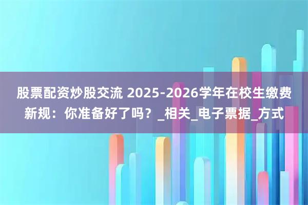 股票配资炒股交流 2025-2026学年在校生缴费新规：你准备好了吗？_相关_电子票据_方式