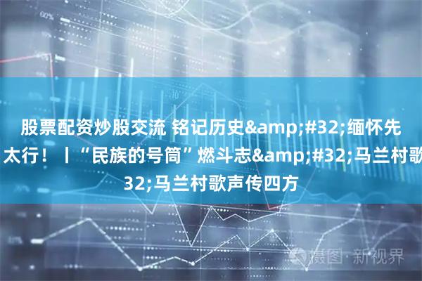 股票配资炒股交流 铭记历史&#32;缅怀先烈·太行！太行！丨“民族的号筒”燃斗志&#32;马兰村歌声传四方