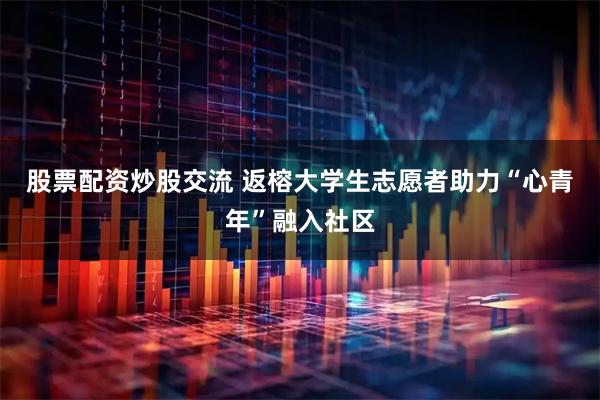 股票配资炒股交流 返榕大学生志愿者助力“心青年”融入社区