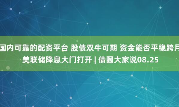 国内可靠的配资平台 股债双牛可期 资金能否平稳跨月 美联储降息大门打开 | 债圈大家说08.25