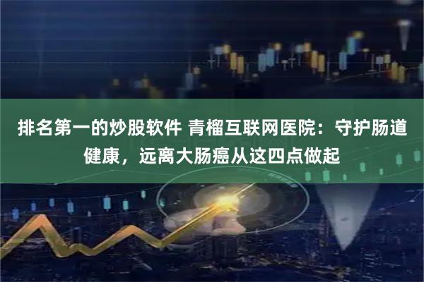 排名第一的炒股软件 青榴互联网医院：守护肠道健康，远离大肠癌从这四点做起