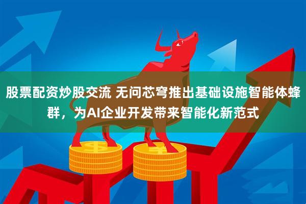 股票配资炒股交流 无问芯穹推出基础设施智能体蜂群，为AI企业开发带来智能化新范式