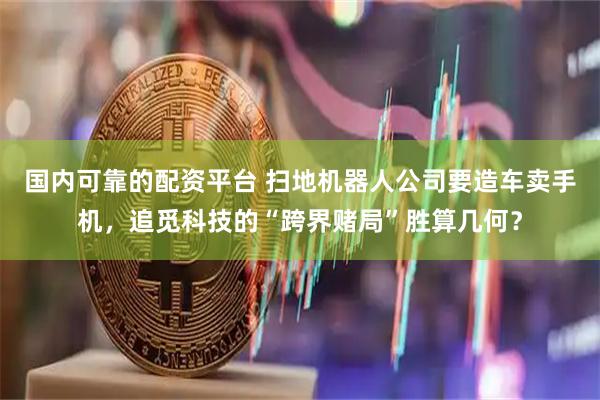 国内可靠的配资平台 扫地机器人公司要造车卖手机，追觅科技的“跨界赌局”胜算几何？