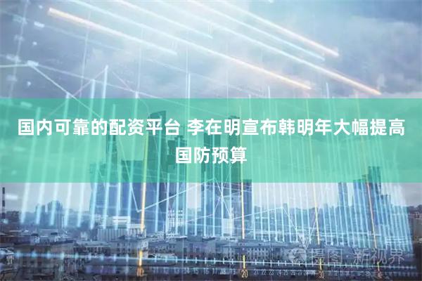国内可靠的配资平台 李在明宣布韩明年大幅提高国防预算