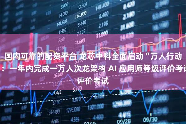 国内可靠的配资平台 龙芯中科全面启动“万人行动”：一年内完成一万人次龙架构 AI 应用师等级评价考试