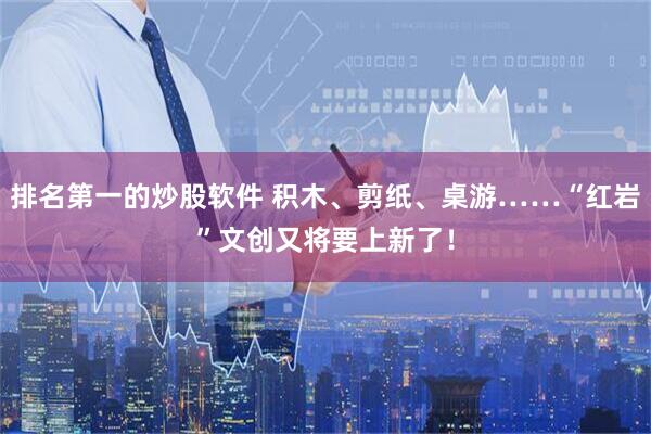 排名第一的炒股软件 积木、剪纸、桌游……“红岩”文创又将要上新了！