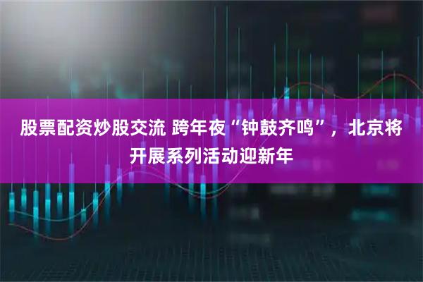 股票配资炒股交流 跨年夜“钟鼓齐鸣”,北京将开展系列活动迎新年