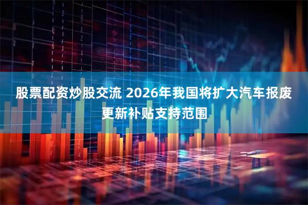 股票配资炒股交流 2026年我国将扩大汽车报废更新补贴支持范围