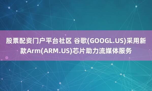 股票配资门户平台社区 谷歌(GOOGL.US)采用新款Arm(ARM.US)芯片助力流媒体服务