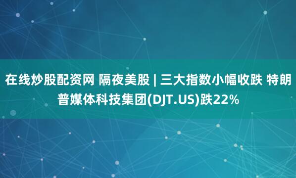 在线炒股配资网 隔夜美股 | 三大指数小幅收跌 特朗普媒体科技集团(DJT.US)跌22%