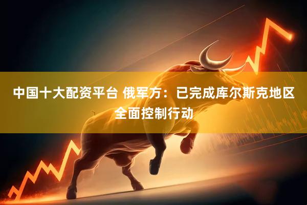中国十大配资平台 俄军方：已完成库尔斯克地区全面控制行动