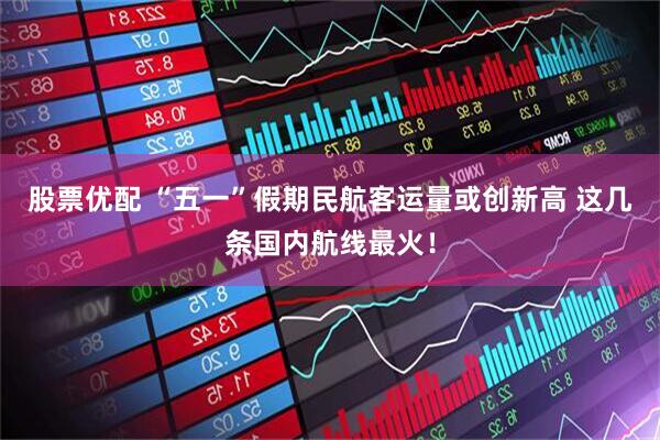 股票优配 “五一”假期民航客运量或创新高 这几条国内航线最火！