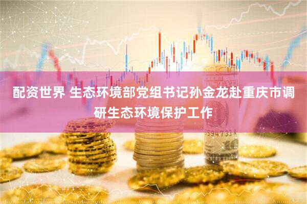 配资世界 生态环境部党组书记孙金龙赴重庆市调研生态环境保护工作