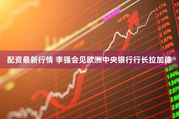 配资最新行情 李强会见欧洲中央银行行长拉加德