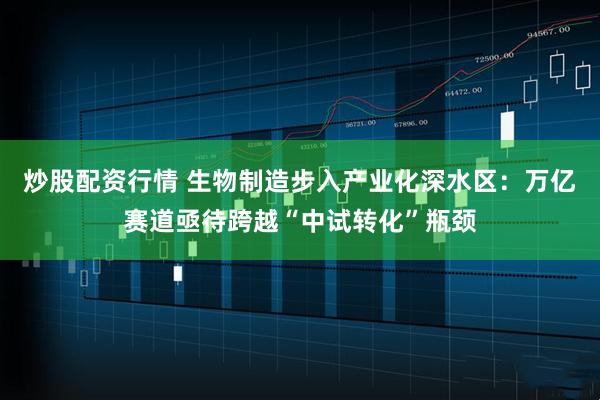 炒股配资行情 生物制造步入产业化深水区：万亿赛道亟待跨越“中试转化”瓶颈