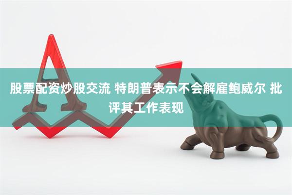 股票配资炒股交流 特朗普表示不会解雇鲍威尔 批评其工作表现
