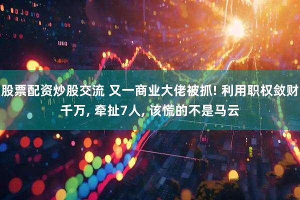 股票配资炒股交流 又一商业大佬被抓! 利用职权敛财千万, 牵扯7人, 该慌的不是马云