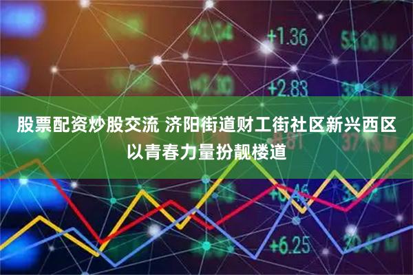 股票配资炒股交流 济阳街道财工街社区新兴西区以青春力量扮靓楼道