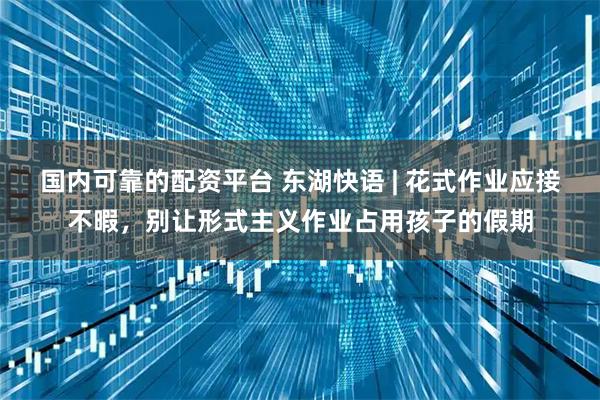 国内可靠的配资平台 东湖快语 | 花式作业应接不暇，别让形式主义作业占用孩子的假期