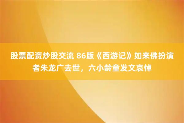股票配资炒股交流 86版《西游记》如来佛扮演者朱龙广去世，六小龄童发文哀悼