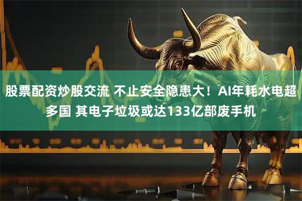 股票配资炒股交流 不止安全隐患大！AI年耗水电超多国 其电子垃圾或达133亿部废手机