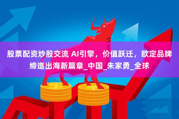 股票配资炒股交流 AI引擎，价值跃迁，欧定品牌缔造出海新篇章_中国_朱家勇_全球