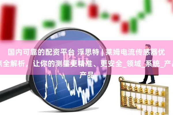 国内可靠的配资平台 浮思特 | 莱姆电流传感器优点全解析，让你的测量更精准、更安全_领域_系统_产品
