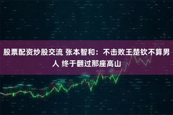 股票配资炒股交流 张本智和：不击败王楚钦不算男人 终于翻过那座高山