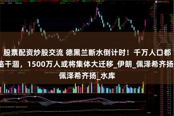 股票配资炒股交流 德黑兰断水倒计时！千万人口都市濒临干涸，1500万人或将集体大迁移_伊朗_佩泽希齐扬_水库