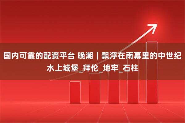 国内可靠的配资平台 晚潮｜飘浮在雨幕里的中世纪水上城堡_拜伦_地牢_石柱
