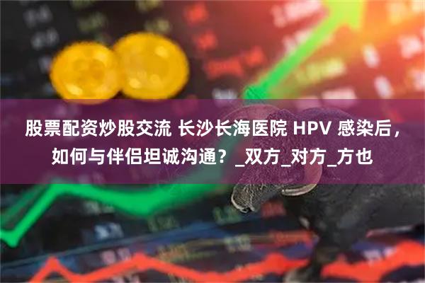 股票配资炒股交流 长沙长海医院 HPV 感染后，如何与伴侣坦诚沟通？_双方_对方_方也