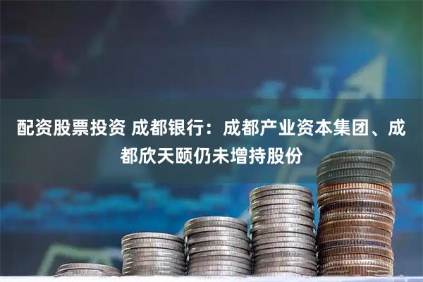 配资股票投资 成都银行：成都产业资本集团、成都欣天颐仍未增持股份