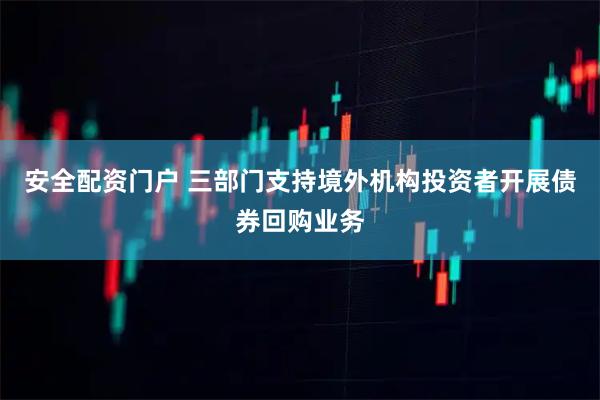 安全配资门户 三部门支持境外机构投资者开展债券回购业务