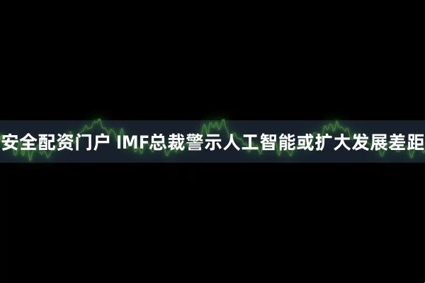 安全配资门户 IMF总裁警示人工智能或扩大发展差距