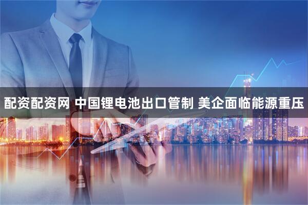配资配资网 中国锂电池出口管制 美企面临能源重压