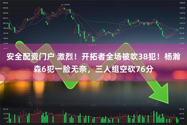 安全配资门户 激烈！开拓者全场被吹38犯！杨瀚森6犯一脸无奈，三人组空砍76分