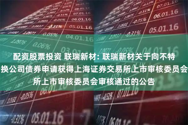 配资股票投资 联瑞新材: 联瑞新材关于向不特定对象发行可转换公司债券申请获得上海证券交易所上市审核委员会审核通过的公告