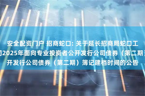 安全配资门户 招商蛇口: 关于延长招商局蛇口工业区控股股份有限公司2025年面向专业投资者公开发行公司债券（第二期）簿记建档时间的公告