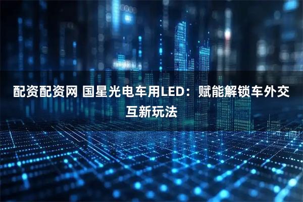 配资配资网 国星光电车用LED：赋能解锁车外交互新玩法