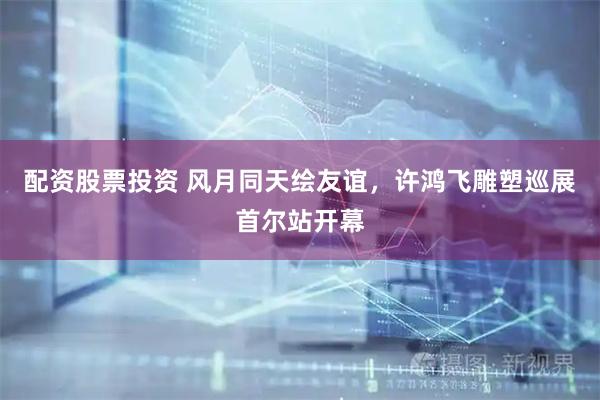 配资股票投资 风月同天绘友谊，许鸿飞雕塑巡展首尔站开幕