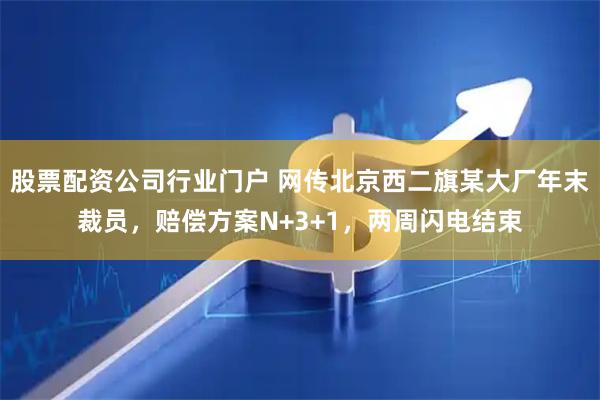 股票配资公司行业门户 网传北京西二旗某大厂年末裁员，赔偿方案N+3+1，两周闪电结束