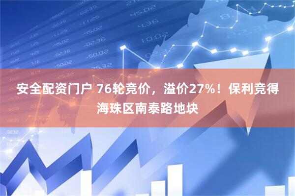 安全配资门户 76轮竞价，溢价27%！保利竞得海珠区南泰路地块
