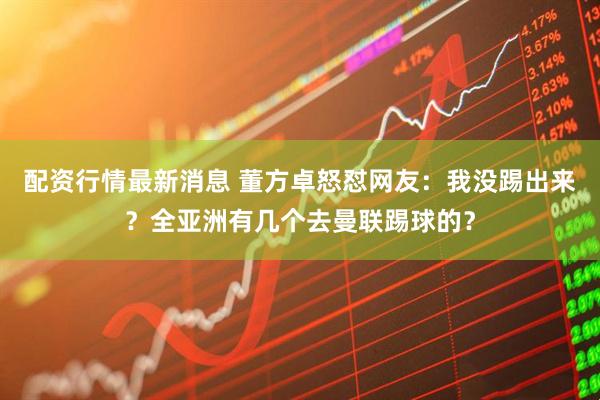配资行情最新消息 董方卓怒怼网友：我没踢出来？全亚洲有几个去曼联踢球的？