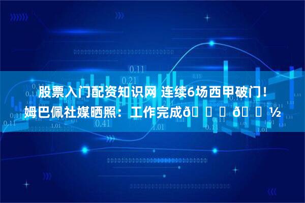 股票入门配资知识网 连续6场西甲破门！姆巴佩社媒晒照：工作完成👏🏽