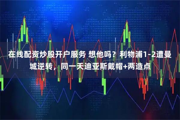 在线配资炒股开户服务 想他吗？利物浦1-2遭曼城逆转，同一天迪亚斯戴帽+两造点