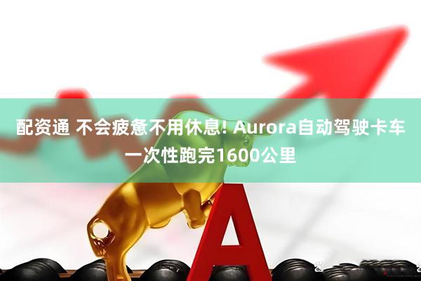 配资通 不会疲惫不用休息! Aurora自动驾驶卡车一次性跑完1600公里