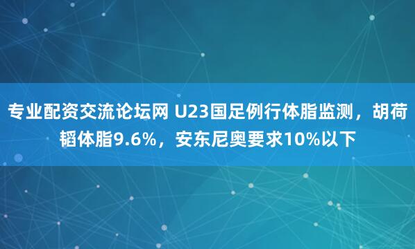 专业配资交流论坛网 U23国足例行体脂监测，胡荷韬体脂9.6%，安东尼奥要求10%以下