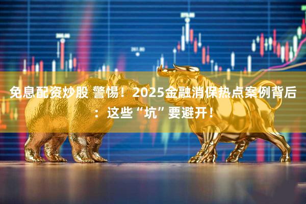 免息配资炒股 警惕！2025金融消保热点案例背后：这些“坑”要避开！